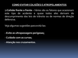 COMO EVITAR COLISÕES E ATROPELAMENTOS
 Colisão frente a frente - Vários são os fatores que ocasionam
este tipo de acidente e quase todos eles derivam do
descumprimento das leis de trânsito ou de normas de direção
defensiva.
Veja algumas sugestões para evitá-las:
- Evite as ultrapassagens perigosas;
- Cuidado com as curvas;
- Atenção nos cruzamentos.
 