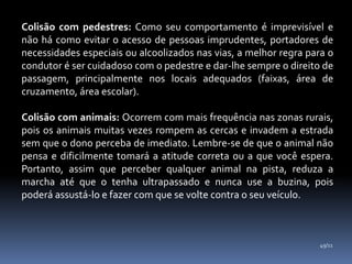 Colisão com pedestres: Como seu comportamento é imprevisível e
não há como evitar o acesso de pessoas imprudentes, portadores de
necessidades especiais ou alcoolizados nas vias, a melhor regra para o
condutor é ser cuidadoso com o pedestre e dar-lhe sempre o direito de
passagem, principalmente nos locais adequados (faixas, área de
cruzamento, área escolar).
Colisão com animais: Ocorrem com mais frequência nas zonas rurais,
pois os animais muitas vezes rompem as cercas e invadem a estrada
sem que o dono perceba de imediato. Lembre-se de que o animal não
pensa e dificilmente tomará a atitude correta ou a que você espera.
Portanto, assim que perceber qualquer animal na pista, reduza a
marcha até que o tenha ultrapassado e nunca use a buzina, pois
poderá assustá-lo e fazer com que se volte contra o seu veículo.
49/11
 