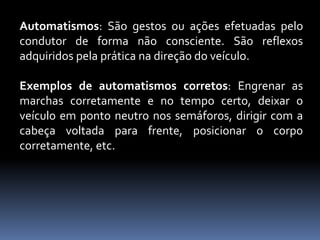 Automatismos: São gestos ou ações efetuadas pelo
condutor de forma não consciente. São reflexos
adquiridos pela prática na direção do veículo.
Exemplos de automatismos corretos: Engrenar as
marchas corretamente e no tempo certo, deixar o
veículo em ponto neutro nos semáforos, dirigir com a
cabeça voltada para frente, posicionar o corpo
corretamente, etc.
 