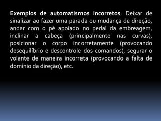 Exemplos de automatismos incorretos: Deixar de
sinalizar ao fazer uma parada ou mudança de direção,
andar com o pé apoiado no pedal da embreagem,
inclinar a cabeça (principalmente nas curvas),
posicionar o corpo incorretamente (provocando
desequilíbrio e descontrole dos comandos), segurar o
volante de maneira incorreta (provocando a falta de
domínio da direção), etc.
 