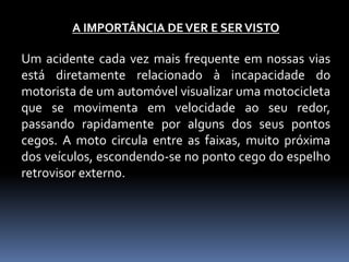 A IMPORTÂNCIA DEVER E SERVISTO
Um acidente cada vez mais frequente em nossas vias
está diretamente relacionado à incapacidade do
motorista de um automóvel visualizar uma motocicleta
que se movimenta em velocidade ao seu redor,
passando rapidamente por alguns dos seus pontos
cegos. A moto circula entre as faixas, muito próxima
dos veículos, escondendo-se no ponto cego do espelho
retrovisor externo.
 