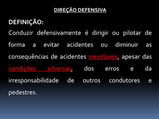 DIREÇÃO DEFENSIVA
DEFINIÇÃO:
Conduzir defensivamente é dirigir ou pilotar de
forma a evitar acidentes ou diminuir as
consequências de acidentes inevitáveis, apesar das
condições adversas, dos erros e da
irresponsabilidade de outros condutores e
pedestres.
 