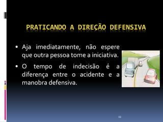 66
PRATICANDO A DIREÇÃO DEFENSIVA
• Aja imediatamente, não espere
que outra pessoa tome a iniciativa.
• O tempo de indecisão é a
diferença entre o acidente e a
manobra defensiva.
 