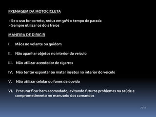 FRENAGEM DA MOTOCICLETA
- Se o uso for correto, reduz em 50% o tempo de parada
- Sempre utilizar os dois freios
MANEIRA DE DIRIGIR
I. Mãos no volante ou guidom
II. Não apanhar objetos no interior do veículo
III. Não utilizar acendedor de cigarros
IV. Não tentar espantar ou matar insetos no interior do veículo
V. Não utilizar celular ou fones de ouvido
VI. Procurar ficar bem acomodado, evitando futuros problemas na saúde e
comprometimento no manuseio dos comandos
71/11
 