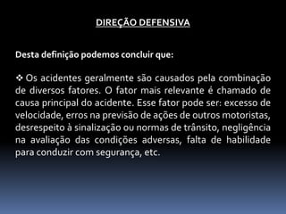 DIREÇÃO DEFENSIVA
Desta definição podemos concluir que:
 Os acidentes geralmente são causados pela combinação
de diversos fatores. O fator mais relevante é chamado de
causa principal do acidente. Esse fator pode ser: excesso de
velocidade, erros na previsão de ações de outros motoristas,
desrespeito à sinalização ou normas de trânsito, negligência
na avaliação das condições adversas, falta de habilidade
para conduzir com segurança, etc.
 
