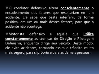 O condutor defensivo altera conscientemente o
encadeamento dos fatores que resultariam em um
acidente. Ele sabe que basta interferir, de forma
positiva, em um ou mais destes fatores, para que o
acidente não aconteça.
Motorista defensivo é aquele que utiliza
constantemente as técnicas de Direção e Pilotagem
Defensiva, enquanto dirige seu veículo. Deste modo,
ele evita acidentes, tornando assim o trânsito muito
mais seguro, para si próprio e para as demais pessoas.
 