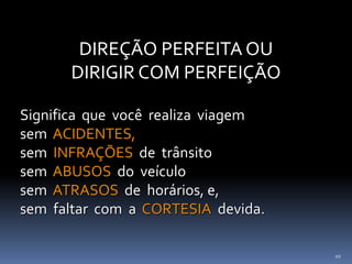 10
DIREÇÃO PERFEITA OU
DIRIGIR COM PERFEIÇÃO
Significa que você realiza viagem
sem ACIDENTES,
sem INFRAÇÕES de trânsito
sem ABUSOS do veículo
sem ATRASOS de horários, e,
sem faltar com a CORTESIA devida.
 