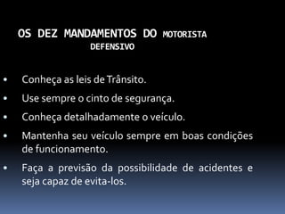 OS DEZ MANDAMENTOS DO MOTORISTA
DEFENSIVO
• Conheça as leis deTrânsito.
• Use sempre o cinto de segurança.
• Conheça detalhadamente o veículo.
• Mantenha seu veículo sempre em boas condições
de funcionamento.
• Faça a previsão da possibilidade de acidentes e
seja capaz de evita-los.
 