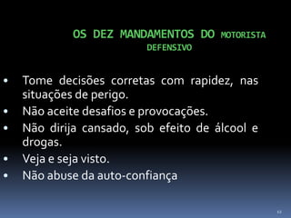 12
OS DEZ MANDAMENTOS DO MOTORISTA
DEFENSIVO
• Tome decisões corretas com rapidez, nas
situações de perigo.
• Não aceite desafios e provocações.
• Não dirija cansado, sob efeito de álcool e
drogas.
• Veja e seja visto.
• Não abuse da auto-confiança
 