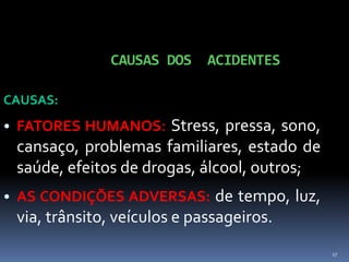 17
CAUSAS DOS ACIDENTES
CAUSAS:
• FATORES HUMANOS: Stress, pressa, sono,
cansaço, problemas familiares, estado de
saúde, efeitos de drogas, álcool, outros;
• AS CONDIÇÕES ADVERSAS: de tempo, luz,
via, trânsito, veículos e passageiros.
 