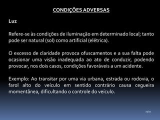 CONDIÇÕES ADVERSAS
Luz
Refere-se às condições de iluminação em determinado local; tanto
pode ser natural (sol) como artificial (elétrica).
O excesso de claridade provoca ofuscamentos e a sua falta pode
ocasionar uma visão inadequada ao ato de conduzir, podendo
provocar, nos dois casos, condições favoráveis a um acidente.
Exemplo: Ao transitar por uma via urbana, estrada ou rodovia, o
farol alto do veículo em sentido contrário causa cegueira
momentânea, dificultando o controle do veículo.
29/11
 
