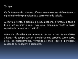 Tempo
Os fenômenos da natureza dificultam muito nossa visão e tornam
o pavimento liso prejudicando o correto uso do veículo.
A chuva, o vento, o granizo, a neve, a neblina, a fumaça, o fogo o
frio e até mesmo o calor excessivo, diminuem muito a nossa
capacidade de conduzir o veículo.
Além da dificuldade de vermos e sermos vistos, as condições
adversas de tempo causam problemas nas estradas como barro,
areia, desmoronamento, tornando-as mais lisas e perigosas,
causando derrapagens e acidentes.
 