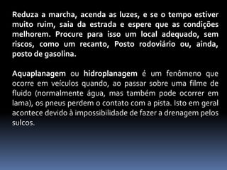 Reduza a marcha, acenda as luzes, e se o tempo estiver
muito ruim, saia da estrada e espere que as condições
melhorem. Procure para isso um local adequado, sem
riscos, como um recanto, Posto rodoviário ou, ainda,
posto de gasolina.
Aquaplanagem ou hidroplanagem é um fenômeno que
ocorre em veículos quando, ao passar sobre uma filme de
fluido (normalmente água, mas também pode ocorrer em
lama), os pneus perdem o contato com a pista. Isto em geral
acontece devido à impossibilidade de fazer a drenagem pelos
sulcos.
 