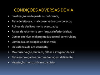 • Sinalização inadequada ou deficiente;
• Pista defeituosa, mal conservadas com buracos;
• Aclives de declives muito acentuado;
• Faixas de rolamento com largura inferior à ideal;
• Curvas em nível mal projetadas ou mal construídas;
• Lombadas, ondulações e desníveis;
• Inexistência de acostamento;
• Má conservação, buracos, falhas e irregularidades;
• Pista escorregadias ou com drenagem deficiente;
• Vegetação muito próxima da pista.
CONDIÇÕES ADVERSAS DEVIA
 
