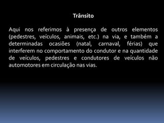 Trânsito
Aqui nos referimos à presença de outros elementos
(pedestres, veículos, animais, etc.) na via, e também a
determinadas ocasiões (natal, carnaval, férias) que
interferem no comportamento do condutor e na quantidade
de veículos, pedestres e condutores de veículos não
automotores em circulação nas vias.
 