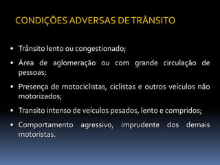 • Trânsito lento ou congestionado;
• Área de aglomeração ou com grande circulação de
pessoas;
• Presença de motociclistas, ciclistas e outros veículos não
motorizados;
• Transito intenso de veículos pesados, lento e compridos;
• Comportamento agressivo, imprudente dos demais
motoristas.
CONDIÇÕES ADVERSAS DETRÂNSITO
 
