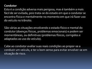Condutor
Esta é a condição adversa mais perigosa, mas é também a mais
fácil de ser evitada, pois trata-se do estado em que o condutor se
encontra física e mentalmente no momento em que irá fazer uso
do veículo no trânsito.
São várias as situações envolvendo o estado físico e mental do
condutor (doenças físicas, problemas emocionais) e podem ser
momentâneas, ou definitivas (problemas físicos, corrigidos e
adaptados ao uso do veículo).
Cabe ao condutor avaliar suas reais condições ao propor-se a
conduzir um veículo, e ter o bom senso para evitar envolver-se em
situação de risco.
 