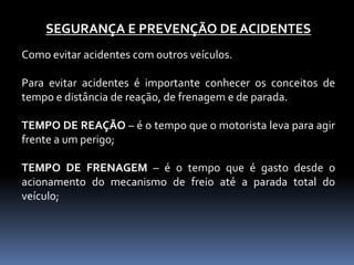 SEGURANÇA E PREVENÇÃO DE ACIDENTES
Como evitar acidentes com outros veículos.
Para evitar acidentes é importante conhecer os conceitos de
tempo e distância de reação, de frenagem e de parada.
TEMPO DE REAÇÃO – é o tempo que o motorista leva para agir
frente a um perigo;
TEMPO DE FRENAGEM – é o tempo que é gasto desde o
acionamento do mecanismo de freio até a parada total do
veículo;
 