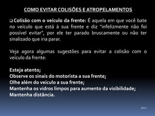 COMO EVITAR COLISÕES E ATROPELAMENTOS
 Colisão com o veículo da frente: É aquela em que você bate
no veículo que está à sua frente e diz "infelizmente não foi
possível evitar", por ele ter parado bruscamente ou não ter
sinalizado que iria parar.
Veja agora algumas sugestões para evitar a colisão com o
veículo da frente:
Esteja atento;
Observe os sinais do motorista a sua frente;
Olhe além do veículo a sua frente;
Mantenha os vidros limpos para aumento da visibilidade;
Mantenha distância.
46/11
 