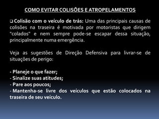 COMO EVITAR COLISÕES E ATROPELAMENTOS
 Colisão com o veículo de trás: Uma das principais causas de
colisões na traseira é motivada por motoristas que dirigem
"colados" e nem sempre pode-se escapar dessa situação,
principalmente numa emergência.
Veja as sugestões de Direção Defensiva para livrar-se de
situações de perigo:
- Planeje o que fazer;
- Sinalize suas atitudes;
- Pare aos poucos;
- Mantenha-se livre dos veículos que estão colocados na
traseira de seu veículo.
 