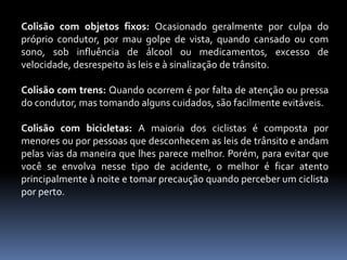 Colisão com objetos fixos: Ocasionado geralmente por culpa do
próprio condutor, por mau golpe de vista, quando cansado ou com
sono, sob influência de álcool ou medicamentos, excesso de
velocidade, desrespeito às leis e à sinalização de trânsito.
Colisão com trens: Quando ocorrem é por falta de atenção ou pressa
do condutor, mas tomando alguns cuidados, são facilmente evitáveis.
Colisão com bicicletas: A maioria dos ciclistas é composta por
menores ou por pessoas que desconhecem as leis de trânsito e andam
pelas vias da maneira que lhes parece melhor. Porém, para evitar que
você se envolva nesse tipo de acidente, o melhor é ficar atento
principalmente à noite e tomar precaução quando perceber um ciclista
por perto.
 