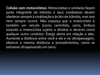 Colisão com motocicletas: Motocicletas e similares fazem
parte integrante do trânsito e seus condutores devem
obedecer sempre à sinalização e às leis de trânsito, mas isso
nem sempre ocorre. Não esqueça que a motocicleta é
também um veículo (como caminhão, carro, ônibus)
estando o motociclista sujeito a direitos e deveres como
qualquer outro condutor. Esteja alerta em relação a eles.
Aumente a distância entre você e ele e na ultrapassagem,
observe a mesma distância e procedimentos, como se
estivesse ultrapassando um carro.
 