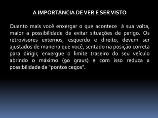 A IMPORTÂNCIA DEVER E SERVISTO
Quanto mais você enxergar o que acontece à sua volta,
maior a possibilidade de evitar situações de perigo. Os
retrovisores externos, esquerdo e direito, devem ser
ajustados de maneira que você, sentado na posição correta
para dirigir, enxergue o limite traseiro do seu veículo
abrindo o máximo (90 graus) e com isso reduza a
possibilidade de “pontos cegos”.
 