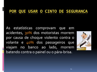 61
POR QUE USAR O CINTO DE SEGURANÇA
As estatísticas comprovam que em
acidentes, 30% dos motoristas morrem
por causa de choque violento contra o
volante e 40% dos passageiros que
viajam no banco ao lado, morrem
batendo contra o painel ou o pára-brisa.
 