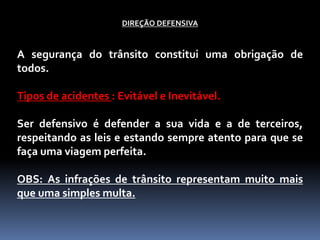 DIREÇÃO DEFENSIVA
A segurança do trânsito constitui uma obrigação de
todos.
Tipos de acidentes : Evitável e Inevitável.
Ser defensivo é defender a sua vida e a de terceiros,
respeitando as leis e estando sempre atento para que se
faça uma viagem perfeita.
OBS: As infrações de trânsito representam muito mais
que uma simples multa.
 