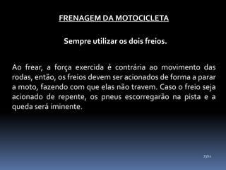 FRENAGEM DA MOTOCICLETA
Sempre utilizar os dois freios.
Ao frear, a força exercida é contrária ao movimento das
rodas, então, os freios devem ser acionados de forma a parar
a moto, fazendo com que elas não travem. Caso o freio seja
acionado de repente, os pneus escorregarão na pista e a
queda será iminente.
73/11
 