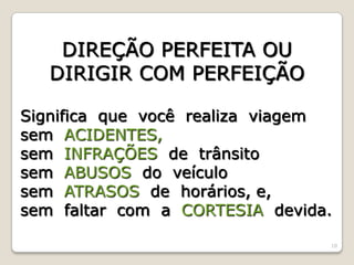 10
DIREÇÃO PERFEITA OU
DIRIGIR COM PERFEIÇÃO
Significa que você realiza viagem
sem ACIDENTES,
sem INFRAÇÕES de trânsito
sem ABUSOS do veículo
sem ATRASOS de horários, e,
sem faltar com a CORTESIA devida.
 