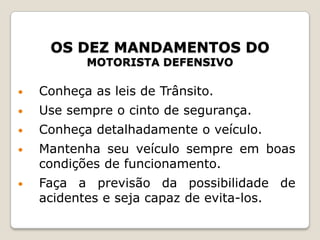 OS DEZ MANDAMENTOS DO
MOTORISTA DEFENSIVO
• Conheça as leis de Trânsito.
• Use sempre o cinto de segurança.
• Conheça detalhadamente o veículo.
• Mantenha seu veículo sempre em boas
condições de funcionamento.
• Faça a previsão da possibilidade de
acidentes e seja capaz de evita-los.
 