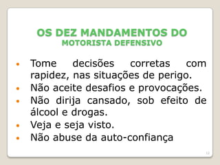 12
OS DEZ MANDAMENTOS DO
MOTORISTA DEFENSIVO
• Tome decisões corretas com
rapidez, nas situações de perigo.
• Não aceite desafios e provocações.
• Não dirija cansado, sob efeito de
álcool e drogas.
• Veja e seja visto.
• Não abuse da auto-confiança
 
