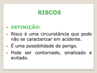 13
RISCOS
 DEFINIÇÃO:
• Risco é uma circunstância que pode
não se caracterizar em acidente.
• É uma possibilidade de perigo.
• Pode ser contornado, sinalizado e
evitado.
 