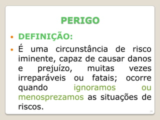 14
PERIGO
 DEFINIÇÃO:
• É uma circunstância de risco
iminente, capaz de causar danos
e prejuízo, muitas vezes
irreparáveis ou fatais; ocorre
quando ignoramos ou
menosprezamos as situações de
riscos.
 