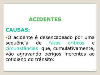 16
ACIDENTES
CAUSAS:
O acidente é desencadeado por uma
sequência de fatos críticos e
circunstâncias que, cumulativamente,
vão agravando perigos inerentes ao
cotidiano do trânsito:
 