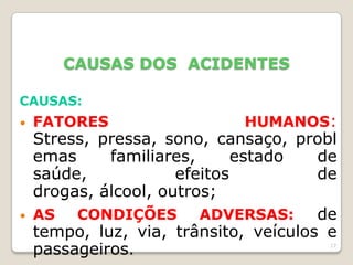 17
CAUSAS DOS ACIDENTES
CAUSAS:
• FATORES HUMANOS:
Stress, pressa, sono, cansaço, probl
emas familiares, estado de
saúde, efeitos de
drogas, álcool, outros;
• AS CONDIÇÕES ADVERSAS: de
tempo, luz, via, trânsito, veículos e
passageiros.
 