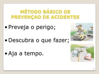 18
MÉTODO BÁSICO DE
PREVENÇAO DE ACIDENTES
•Preveja o perigo;
•Descubra o que fazer;
•Aja a tempo.
 