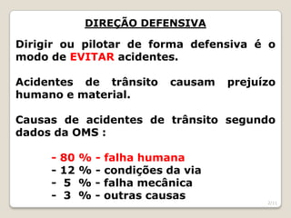 DIREÇÃO DEFENSIVA
Dirigir ou pilotar de forma defensiva é o
modo de EVITAR acidentes.
Acidentes de trânsito causam prejuízo
humano e material.
Causas de acidentes de trânsito segundo
dados da OMS :
- 80 % - falha humana
- 12 % - condições da via
- 5 % - falha mecânica
- 3 % - outras causas
2/11
 