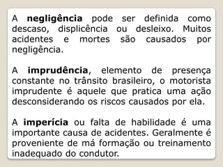 A negligência pode ser definida como
descaso, displicência ou desleixo. Muitos
acidentes e mortes são causados por
negligência.
A imprudência, elemento de presença
constante no trânsito brasileiro, o motorista
imprudente é aquele que pratica uma ação
desconsiderando os riscos causados por ela.
A imperícia ou falta de habilidade é uma
importante causa de acidentes. Geralmente é
proveniente de má formação ou treinamento
inadequado do condutor.
 