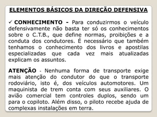 ELEMENTOS BÁSICOS DA DIREÇÃO DEFENSIVA
 CONHECIMENTO - Para conduzirmos o veículo
defensivamente não basta ter só os conhecimentos
sobre o C.T.B., que define normas, proibições e a
conduta dos condutores. É necessário que também
tenhamos o conhecimento dos livros e apostilas
especializadas que cada vez mais atualizadas
explicam os assuntos.
ATENÇÃO - Nenhuma forma de transporte exige
mais atenção do condutor do que o transporte
rodoviário, isto é, dos veículos automotores. Um
maquinista de trem conta com seus auxiliares. O
avião comercial tem controles duplos, sendo um
para o copiloto. Além disso, o piloto recebe ajuda de
complexas instalações em terra.
 