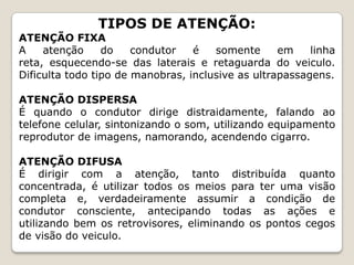 TIPOS DE ATENÇÃO:
ATENÇÃO FIXA
A atenção do condutor é somente em linha
reta, esquecendo-se das laterais e retaguarda do veiculo.
Dificulta todo tipo de manobras, inclusive as ultrapassagens.
ATENÇÃO DISPERSA
É quando o condutor dirige distraidamente, falando ao
telefone celular, sintonizando o som, utilizando equipamento
reprodutor de imagens, namorando, acendendo cigarro.
ATENÇÃO DIFUSA
É dirigir com a atenção, tanto distribuída quanto
concentrada, é utilizar todos os meios para ter uma visão
completa e, verdadeiramente assumir a condição de
condutor consciente, antecipando todas as ações e
utilizando bem os retrovisores, eliminando os pontos cegos
de visão do veiculo.
 