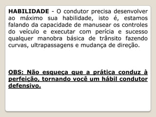 HABILIDADE - O condutor precisa desenvolver
ao máximo sua habilidade, isto é, estamos
falando da capacidade de manusear os controles
do veículo e executar com perícia e sucesso
qualquer manobra básica de trânsito fazendo
curvas, ultrapassagens e mudança de direção.
OBS: Não esqueça que a prática conduz à
perfeição, tornando você um hábil condutor
defensivo.
 