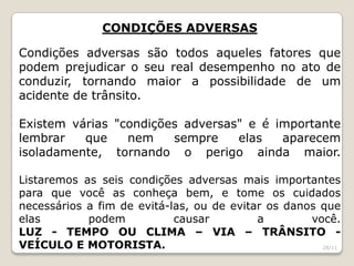 CONDIÇÕES ADVERSAS
Condições adversas são todos aqueles fatores que
podem prejudicar o seu real desempenho no ato de
conduzir, tornando maior a possibilidade de um
acidente de trânsito.
Existem várias "condições adversas" e é importante
lembrar que nem sempre elas aparecem
isoladamente, tornando o perigo ainda maior.
Listaremos as seis condições adversas mais importantes
para que você as conheça bem, e tome os cuidados
necessários a fim de evitá-las, ou de evitar os danos que
elas podem causar a você.
LUZ - TEMPO OU CLIMA – VIA – TRÂNSITO -
VEÍCULO E MOTORISTA. 28/11
 