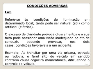 CONDIÇÕES ADVERSAS
Luz
Refere-se às condições de iluminação em
determinado local; tanto pode ser natural (sol) como
artificial (elétrica).
O excesso de claridade provoca ofuscamentos e a sua
falta pode ocasionar uma visão inadequada ao ato de
conduzir, podendo provocar, nos dois
casos, condições favoráveis a um acidente.
Exemplo: Ao transitar por uma via urbana, estrada
ou rodovia, o farol alto do veículo em sentido
contrário causa cegueira momentânea, dificultando o
controle do veículo. 29/11
 