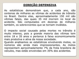 DIREÇÃO DEFENSIVA
As estatísticas demonstram que, a cada ano, são
centenas de milhares as vítimas de acidentes de trânsito
no Brasil. Dentre elas, aproximadamente 150 mil são
vítimas fatais, das quais 35 mil morrem no local do
acidente. São computados em dezenas de milhares
também, os sobreviventes que se tornam inválidos.
O impacto social causado pelas mortes no trânsito é
muito intenso, pois a grande maioria das vítimas tem
entre 18 e 35 anos e pertence à faixa economicamente
mais produtiva e ativa da nossa sociedade.
Quando analisamos as estatísticas envolvendo motos, os
números são ainda mais impressionantes. As motos
representam aproximadamente 7% da frota brasileira de
veículos, mas estão envolvidas em 35% dos acidentes.
 