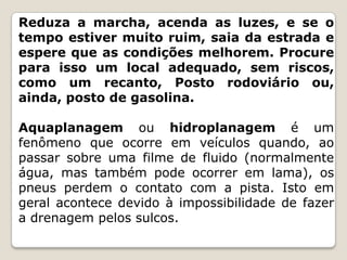 Reduza a marcha, acenda as luzes, e se o
tempo estiver muito ruim, saia da estrada e
espere que as condições melhorem. Procure
para isso um local adequado, sem riscos,
como um recanto, Posto rodoviário ou,
ainda, posto de gasolina.
Aquaplanagem ou hidroplanagem é um
fenômeno que ocorre em veículos quando, ao
passar sobre uma filme de fluido (normalmente
água, mas também pode ocorrer em lama), os
pneus perdem o contato com a pista. Isto em
geral acontece devido à impossibilidade de fazer
a drenagem pelos sulcos.
 