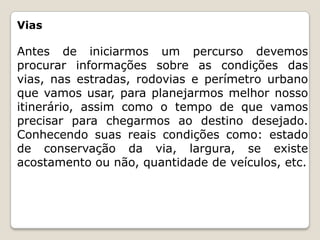 Vias
Antes de iniciarmos um percurso devemos
procurar informações sobre as condições das
vias, nas estradas, rodovias e perímetro urbano
que vamos usar, para planejarmos melhor nosso
itinerário, assim como o tempo de que vamos
precisar para chegarmos ao destino desejado.
Conhecendo suas reais condições como: estado
de conservação da via, largura, se existe
acostamento ou não, quantidade de veículos, etc.
 