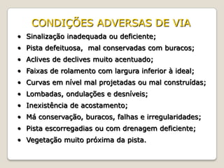 • Sinalização inadequada ou deficiente;
• Pista defeituosa, mal conservadas com buracos;
• Aclives de declives muito acentuado;
• Faixas de rolamento com largura inferior à ideal;
• Curvas em nível mal projetadas ou mal construídas;
• Lombadas, ondulações e desníveis;
• Inexistência de acostamento;
• Má conservação, buracos, falhas e irregularidades;
• Pista escorregadias ou com drenagem deficiente;
• Vegetação muito próxima da pista.
CONDIÇÕES ADVERSAS DE VIA
 