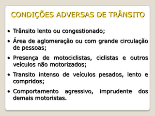 • Trânsito lento ou congestionado;
• Área de aglomeração ou com grande circulação
de pessoas;
• Presença de motociclistas, ciclistas e outros
veículos não motorizados;
• Transito intenso de veículos pesados, lento e
compridos;
• Comportamento agressivo, imprudente dos
demais motoristas.
CONDIÇÕES ADVERSAS DE TRÂNSITO
 